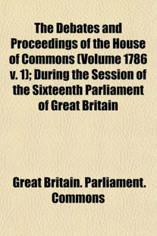 Cover of The Debates and Proceedings of the House of Commons (Volume 1786 V. 1); During the Session of the Sixteenth Parliament of Great Britain