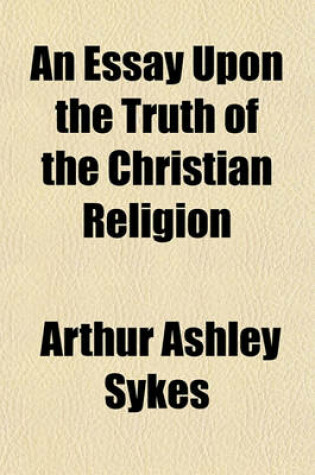 Cover of An Essay Upon the Truth of the Christian Religion; Wherein Its Real Foundation Upon the Old Testament Is Shewn. Occasioned by the Discourse of the Grounds and Reasons of the Christian Religion