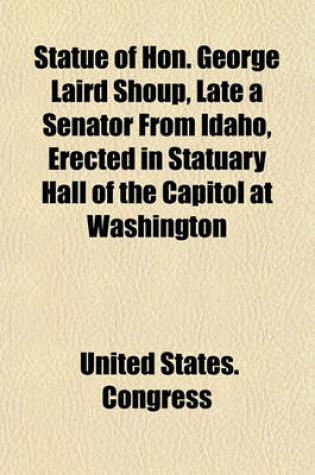 Cover of Statue of Hon. George Laird Shoup, Late a Senator from Idaho, Erected in Statuary Hall of the Capitol at Washington; Proceedings in the House of Representatives and the Senate on the Occasion of the Reception and Acceptance of the Statue from the State of