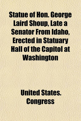 Book cover for Statue of Hon. George Laird Shoup, Late a Senator from Idaho, Erected in Statuary Hall of the Capitol at Washington; Proceedings in the House of Representatives and the Senate on the Occasion of the Reception and Acceptance of the Statue from the State of