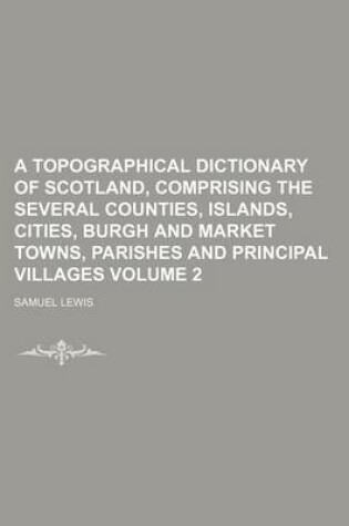 Cover of A Topographical Dictionary of Scotland, Comprising the Several Counties, Islands, Cities, Burgh and Market Towns, Parishes and Principal Villages Volume 2