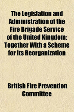 Cover of The Legislation and Administration of the Fire Brigade Service of the United Kingdom; Together with a Scheme for Its Reorganization