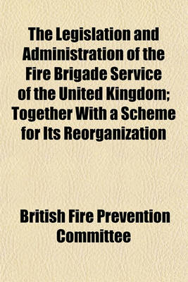 Book cover for The Legislation and Administration of the Fire Brigade Service of the United Kingdom; Together with a Scheme for Its Reorganization