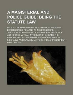 Book cover for A Magisterial and Police Guide; Being the Statute Law. with Notes and References to the Most Recently Decided Cases, Relating to the Procedure, Jurisdiction, and Duties of Magistrates and Police Authorities with an Introduction Showing the General Proced