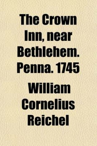 Cover of The Crown Inn, Near Bethlehem. Penna. 1745; A History, Touching the Events That Occurred at That Noble Hostelry, During the Reigns of the Second and Third Georges, and Rehearsing the Transmission of the Simpson Tract Bucks County from William Penn to Margaret