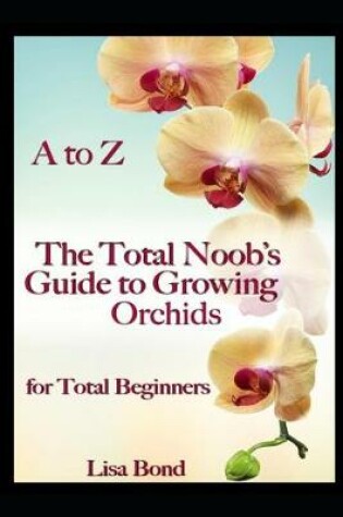 Cover of A to Z the Total Noob's Guide to Growing Orchids for Total Beginners