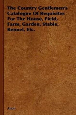 Cover of The Country Gentlemen's Catalogue Of Requisites For The House, Field, Farm, Garden, Stable, Kennel, Etc.