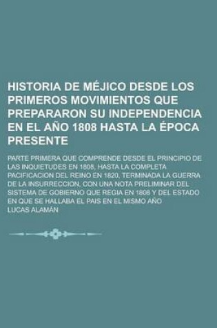 Cover of Historia de Mejico Desde Los Primeros Movimientos Que Prepararon Su Independencia En El Ano 1808 Hasta La Epoca Presente; Parte Primera Que Comprende Desde El Principio de Las Inquietudes En 1808, Hasta La Completa Pacificacion del Reino En 1820, Terminad