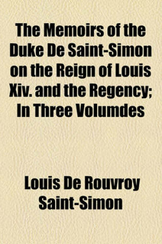 Cover of The Memoirs of the Duke de Saint-Simon on the Reign of Louis XIV. and the Regency Volume 1; In Three Volumdes . in Three Volumdes