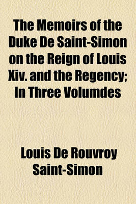 Book cover for The Memoirs of the Duke de Saint-Simon on the Reign of Louis XIV. and the Regency Volume 1; In Three Volumdes . in Three Volumdes