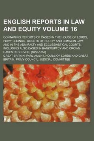 Cover of English Reports in Law and Equity Volume 16; Containing Reports of Cases in the House of Lords, Privy Council, Courts of Equity and Common Law and in the Admiralty and Ecclesiastical Courts, Including Also Cases in Bankruptcy and Crown Cases Reserved, [18