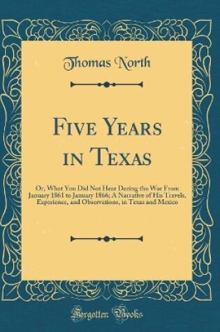 Cover of Five Years in Texas: Or, What You Did Not Hear During the War From January 1861 to January 1866; A Narrative of His Travels, Experience, and Observations, in Texas and Mexico (Classic Reprint)