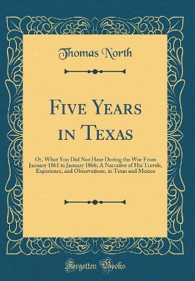 Book cover for Five Years in Texas: Or, What You Did Not Hear During the War From January 1861 to January 1866; A Narrative of His Travels, Experience, and Observations, in Texas and Mexico (Classic Reprint)