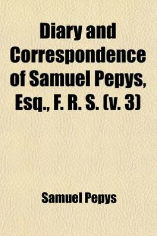 Cover of Diary and Correspondence of Samuel Pepys, Esq., F. R. S. Volume 3; From His Ms. Cypher in the Pepysian Library, with a Life and Notes by Richard Lord Braybrooke. Deciphered, with Additional Notes, by REV. Mynors Bright