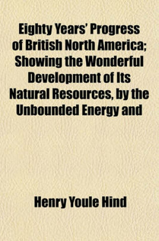Cover of Eighty Years' Progress of British North America; Showing the Wonderful Development of Its Natural Resources, by the Unbounded Energy and