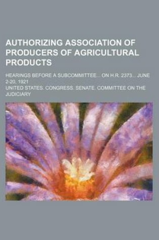 Cover of Authorizing Association of Producers of Agricultural Products; Hearings Before a Subcommittee on H.R. 2373 June 2-20, 1921