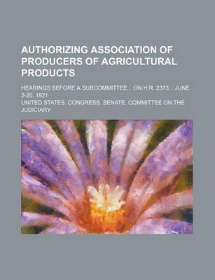 Book cover for Authorizing Association of Producers of Agricultural Products; Hearings Before a Subcommittee on H.R. 2373 June 2-20, 1921