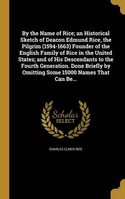 Book cover for By the Name of Rice; An Historical Sketch of Deacon Edmund Rice, the Pilgrim (1594-1663) Founder of the English Family of Rice in the United States; And of His Descendants to the Fourth Generation. Done Briefly by Omitting Some 15000 Names That Can Be...