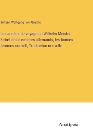 Cover of Les années de voyage de Wilhelm Meister; Entretiens d'emigres allemands, les bonnes femmes nouvell, Traduction nouvelle
