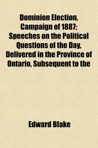 Cover of Dominion Election, Campaign of 1887; Speeches on the Political Questions of the Day, Delivered in the Province of Ontario, Subsequent to the