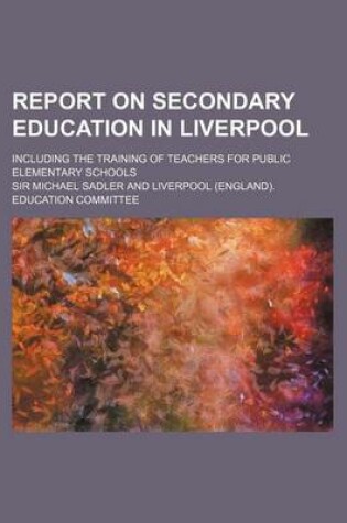 Cover of Report on Secondary Education in Liverpool; Including the Training of Teachers for Public Elementary Schools