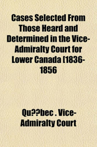 Cover of Cases Selected from Those Heard and Determined in the Vice-Admiralty Court for Lower Canada [1836-1856 (Volume 2); 1859-1874]. Relating Chiefly to the Jurisdiction and Practice of the Court, or Involving Questions of Maritime Law of Frequent Occurrence in