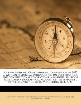 Book cover for Journal Missouri Constitutional Convention of 1875 ... with an Historical Introduction on Constitutions and Constitutional Conventions in Missouri by Isidor Loeb ... and a Biographical Account of the Personnel of the Convention by Floyd C. Shoemaker, A. M