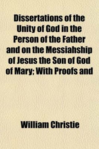 Cover of Dissertations of the Unity of God in the Person of the Father and on the Messiahship of Jesus the Son of God of Mary; With Proofs and