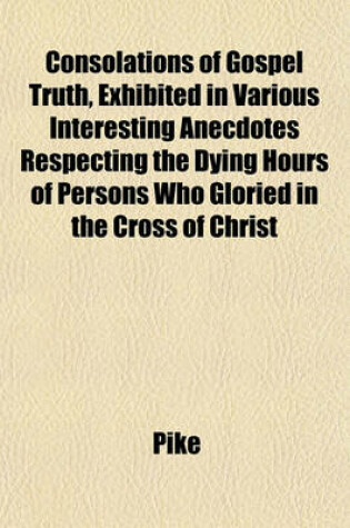 Cover of Consolations of Gospel Truth, Exhibited in Various Interesting Anecdotes Respecting the Dying Hours of Persons Who Gloried in the Cross of Christ