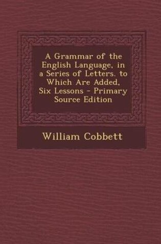 Cover of A Grammar of the English Language, in a Series of Letters. to Which Are Added, Six Lessons - Primary Source Edition