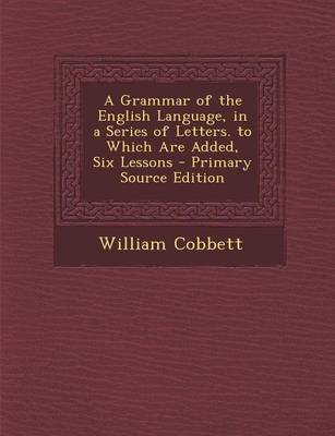 Book cover for A Grammar of the English Language, in a Series of Letters. to Which Are Added, Six Lessons - Primary Source Edition