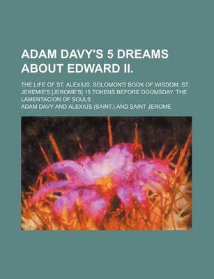 Book cover for Adam Davy's 5 Dreams about Edward II.; The Life of St. Alexius. Solomon's Book of Wisdom. St. Jeremie's [Jerome's] 15 Tokens Before Doomsday. the Lamentacion of Souls