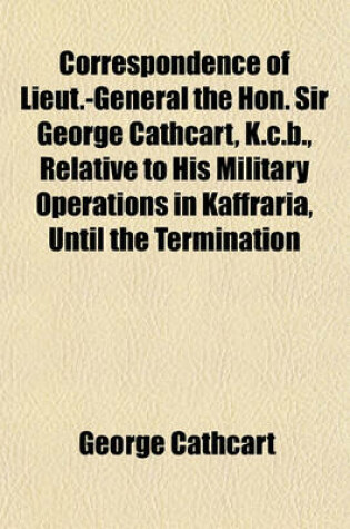 Cover of Correspondence of Lieut.-General the Hon. Sir George Cathcart, K.C.B., Relative to His Military Operations in Kaffraria, Until the Termination