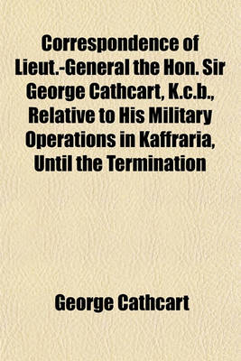 Book cover for Correspondence of Lieut.-General the Hon. Sir George Cathcart, K.C.B., Relative to His Military Operations in Kaffraria, Until the Termination