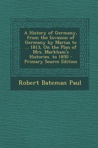 Cover of A History of Germany, from the Invasion of Germany by Marius to ... 1813, on the Plan of Mrs. Markham's Histories. to 1850 - Primary Source Edition