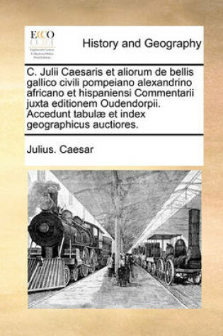 Cover of C. Julii Caesaris Et Aliorum de Bellis Gallico Civili Pompeiano Alexandrino Africano Et Hispaniensi Commentarii Juxta Editionem Oudendorpii. Accedunt Tabulae Et Index Geographicus Auctiores.