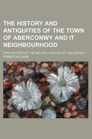 Cover of The History and Antiquities of the Town of Aberconwy and It Neighbourhood; With Notices of the Natural History of the District