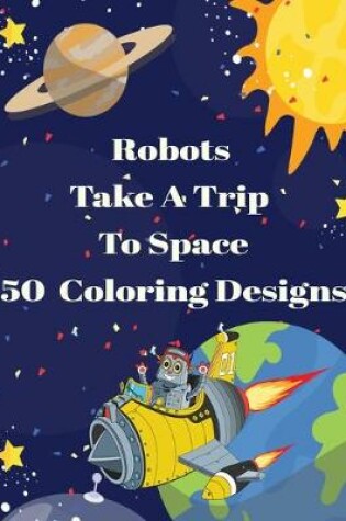 Cover of Robots Take A Trip To Space 50 Coloring Designs