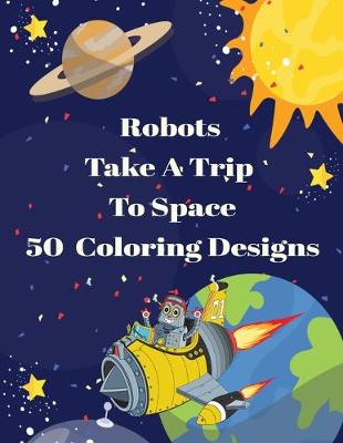 Book cover for Robots Take A Trip To Space 50 Coloring Designs