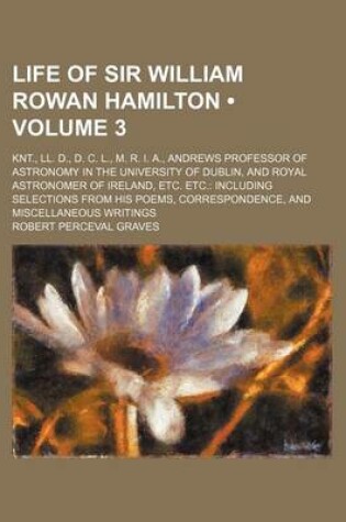 Cover of Life of Sir William Rowan Hamilton (Volume 3 ); Knt., LL. D., D. C. L., M. R. I. A., Andrews Professor of Astronomy in the University of Dublin, and Royal Astronomer of Ireland, Etc. Etc. Including Selections from His Poems, Correspondence, and Miscellane