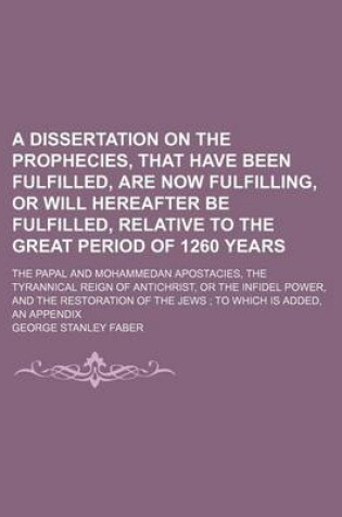 Cover of A Dissertation on the Prophecies, That Have Been Fulfilled, Are Now Fulfilling, or Will Hereafter Be Fulfilled, Relative to the Great Period of 1260 Years; The Papal and Mohammedan Apostacies, the Tyrannical Reign of Antichrist, or the Infidel Power, and