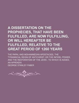 Book cover for A Dissertation on the Prophecies, That Have Been Fulfilled, Are Now Fulfilling, or Will Hereafter Be Fulfilled, Relative to the Great Period of 1260 Years; The Papal and Mohammedan Apostacies, the Tyrannical Reign of Antichrist, or the Infidel Power, and