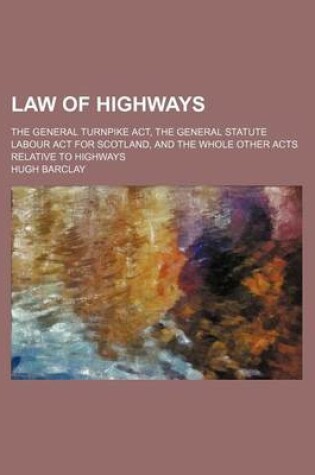 Cover of Law of Highways; The General Turnpike ACT, the General Statute Labour ACT for Scotland, and the Whole Other Acts Relative to Highways