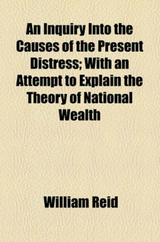 Cover of An Inquiry Into the Causes of the Present Distress; With an Attempt to Explain the Theory of National Wealth