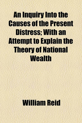 Book cover for An Inquiry Into the Causes of the Present Distress; With an Attempt to Explain the Theory of National Wealth