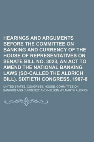 Cover of Hearings and Arguments Before the Committee on Banking and Currency of the House of Representatives on Senate Bill No. 3023, an ACT to Amend the National Banking Laws (So-Called the Aldrich Bill). Sixtieth Congress, 1907-8