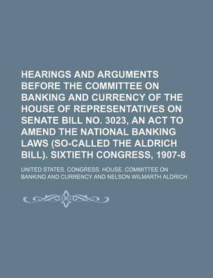 Book cover for Hearings and Arguments Before the Committee on Banking and Currency of the House of Representatives on Senate Bill No. 3023, an ACT to Amend the National Banking Laws (So-Called the Aldrich Bill). Sixtieth Congress, 1907-8