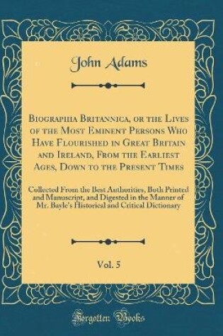 Cover of Biographia Britannica, or the Lives of the Most Eminent Persons Who Have Flourished in Great Britain and Ireland, From the Earliest Ages, Down to the Present Times, Vol. 5: Collected From the Best Authorities, Both Printed and Manuscript, and Digested in