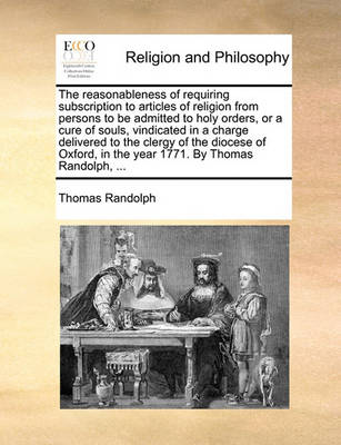 Book cover for The Reasonableness of Requiring Subscription to Articles of Religion from Persons to Be Admitted to Holy Orders, or a Cure of Souls, Vindicated in a Charge Delivered to the Clergy of the Diocese of Oxford, in the Year 1771. by Thomas Randolph, ...