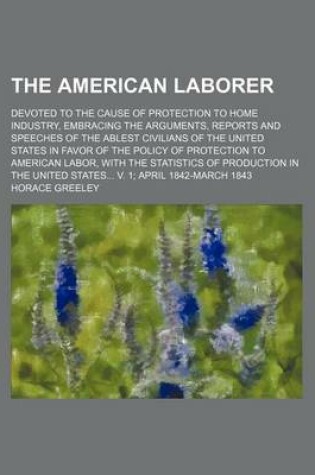 Cover of The American Laborer; Devoted to the Cause of Protection to Home Industry, Embracing the Arguments, Reports and Speeches of the Ablest Civilians of the United States in Favor of the Policy of Protection to American Labor, with the Statistics of Production in t